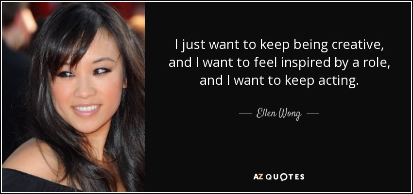 I just want to keep being creative, and I want to feel inspired by a role, and I want to keep acting. - Ellen Wong