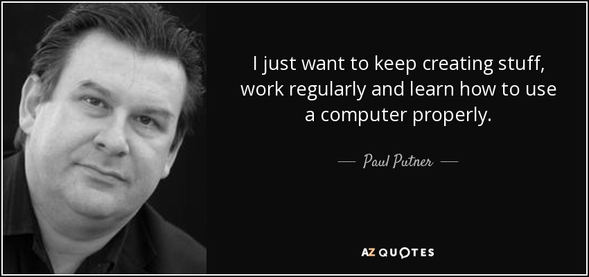 I just want to keep creating stuff, work regularly and learn how to use a computer properly. - Paul Putner