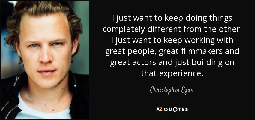 I just want to keep doing things completely different from the other. I just want to keep working with great people, great filmmakers and great actors and just building on that experience. - Christopher Egan