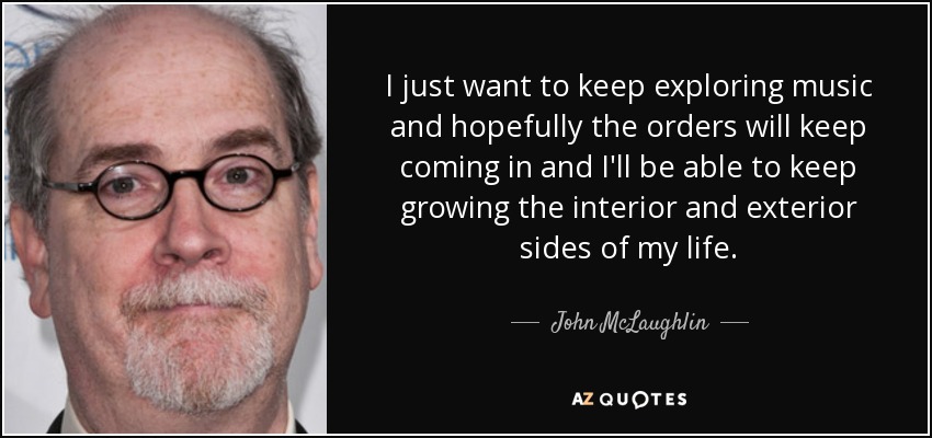 I just want to keep exploring music and hopefully the orders will keep coming in and I'll be able to keep growing the interior and exterior sides of my life. - John McLaughlin
