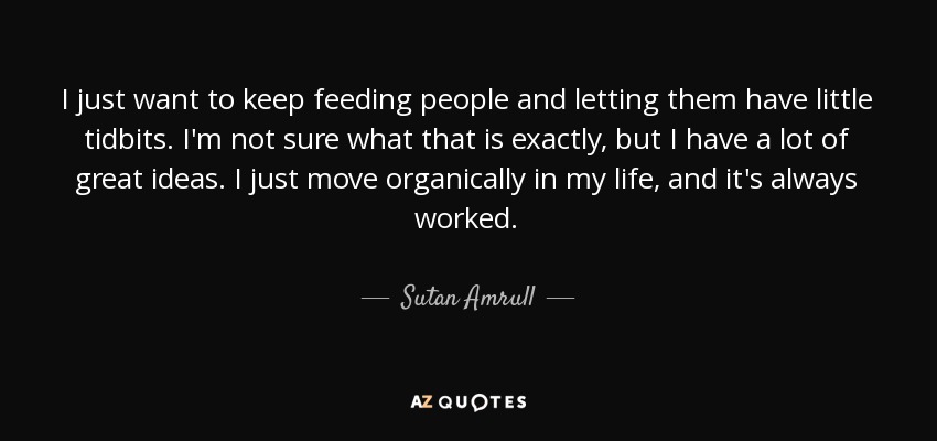 I just want to keep feeding people and letting them have little tidbits. I'm not sure what that is exactly, but I have a lot of great ideas. I just move organically in my life, and it's always worked. - Sutan Amrull