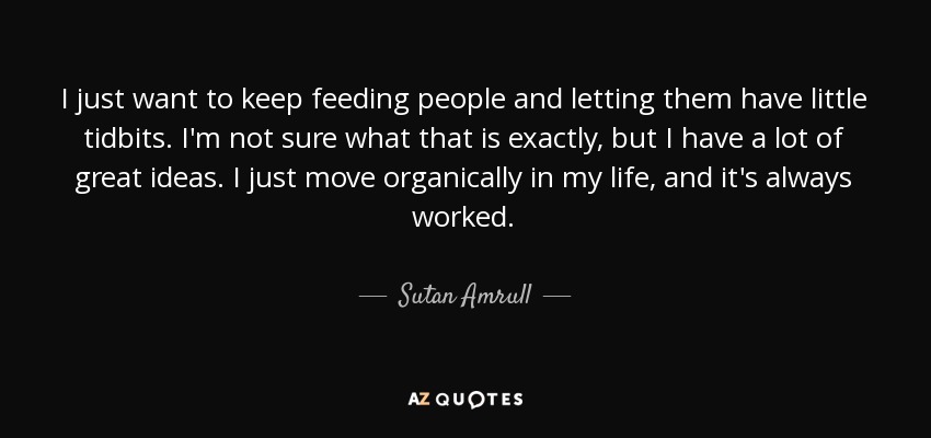 I just want to keep feeding people and letting them have little tidbits. I'm not sure what that is exactly, but I have a lot of great ideas. I just move organically in my life, and it's always worked. - Sutan Amrull