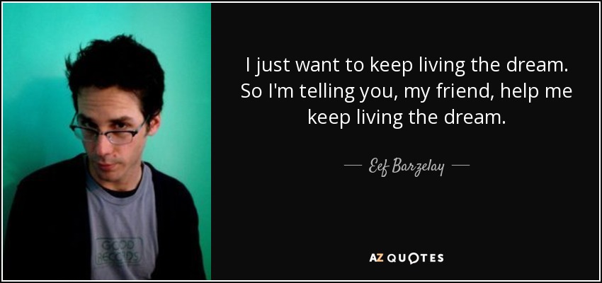 I just want to keep living the dream. So I'm telling you, my friend, help me keep living the dream. - Eef Barzelay