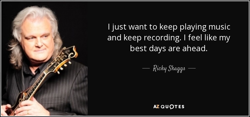 I just want to keep playing music and keep recording. I feel like my best days are ahead. - Ricky Skaggs