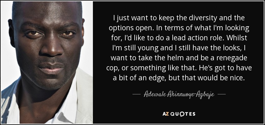 I just want to keep the diversity and the options open. In terms of what I'm looking for, I'd like to do a lead action role. Whilst I'm still young and I still have the looks, I want to take the helm and be a renegade cop, or something like that. He's got to have a bit of an edge, but that would be nice. - Adewale Akinnuoye-Agbaje