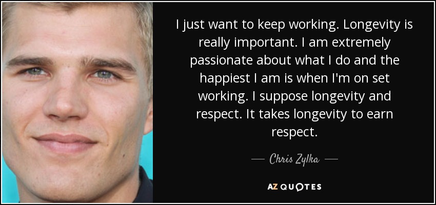 I just want to keep working. Longevity is really important. I am extremely passionate about what I do and the happiest I am is when I'm on set working. I suppose longevity and respect. It takes longevity to earn respect. - Chris Zylka