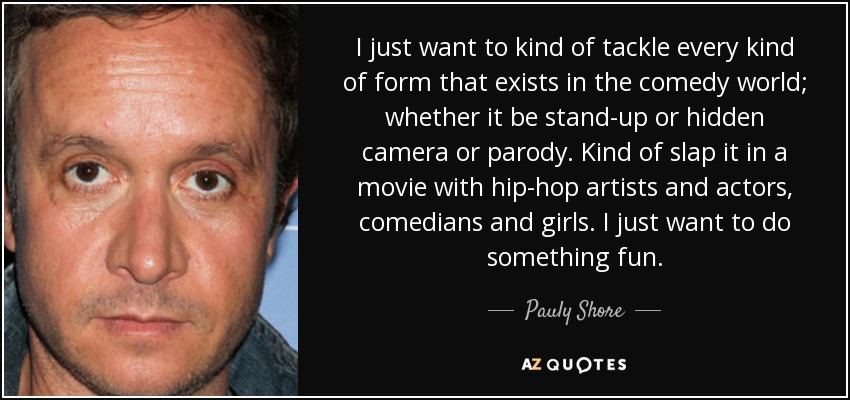 I just want to kind of tackle every kind of form that exists in the comedy world; whether it be stand-up or hidden camera or parody. Kind of slap it in a movie with hip-hop artists and actors, comedians and girls. I just want to do something fun. - Pauly Shore