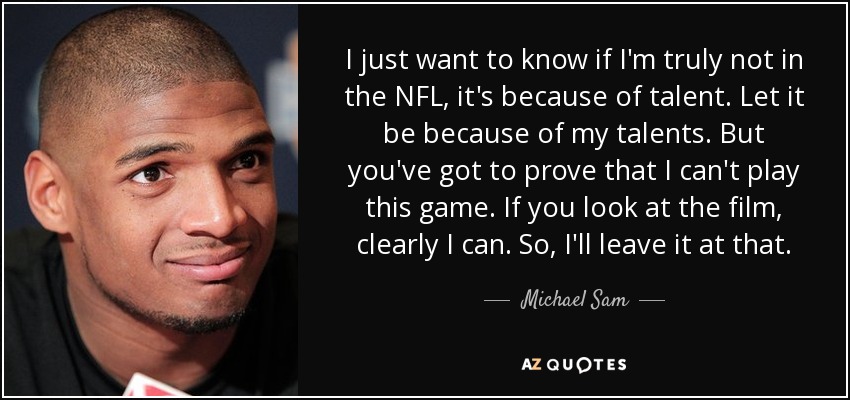 I just want to know if I'm truly not in the NFL, it's because of talent. Let it be because of my talents. But you've got to prove that I can't play this game. If you look at the film, clearly I can. So, I'll leave it at that. - Michael Sam