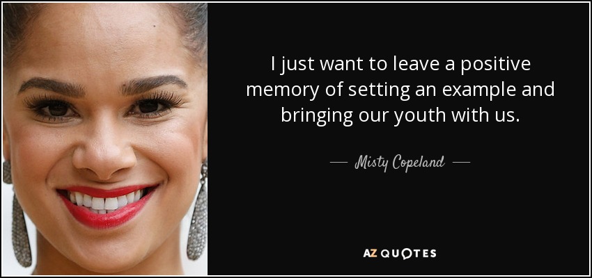 I just want to leave a positive memory of setting an example and bringing our youth with us. - Misty Copeland
