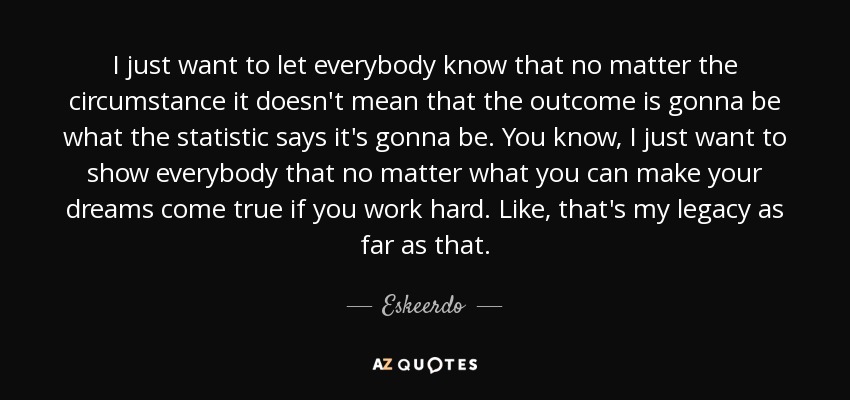 I just want to let everybody know that no matter the circumstance it doesn't mean that the outcome is gonna be what the statistic says it's gonna be. You know, I just want to show everybody that no matter what you can make your dreams come true if you work hard. Like, that's my legacy as far as that. - Eskeerdo
