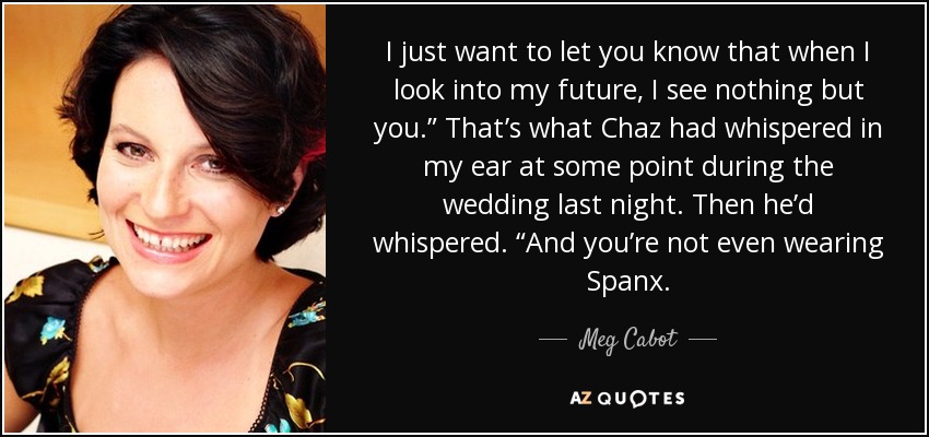 I just want to let you know that when I look into my future, I see nothing but you.” That’s what Chaz had whispered in my ear at some point during the wedding last night. Then he’d whispered. “And you’re not even wearing Spanx. - Meg Cabot