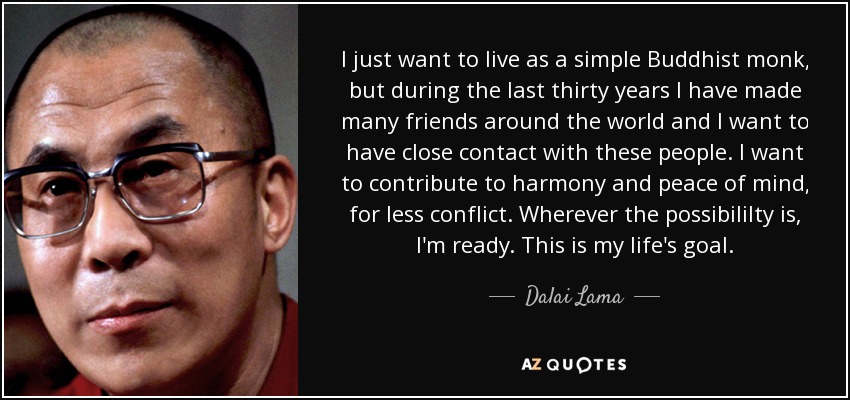 I just want to live as a simple Buddhist monk, but during the last thirty years I have made many friends around the world and I want to have close contact with these people. I want to contribute to harmony and peace of mind, for less conflict. Wherever the possibililty is, I'm ready. This is my life's goal. - Dalai Lama