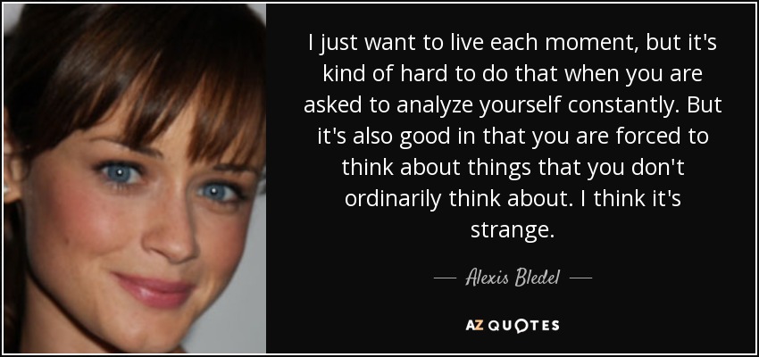 I just want to live each moment, but it's kind of hard to do that when you are asked to analyze yourself constantly. But it's also good in that you are forced to think about things that you don't ordinarily think about. I think it's strange. - Alexis Bledel