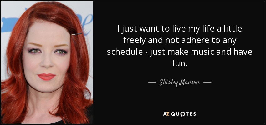 I just want to live my life a little freely and not adhere to any schedule - just make music and have fun. - Shirley Manson