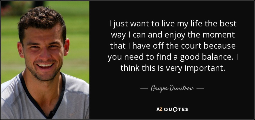 I just want to live my life the best way I can and enjoy the moment that I have off the court because you need to find a good balance. I think this is very important. - Grigor Dimitrov