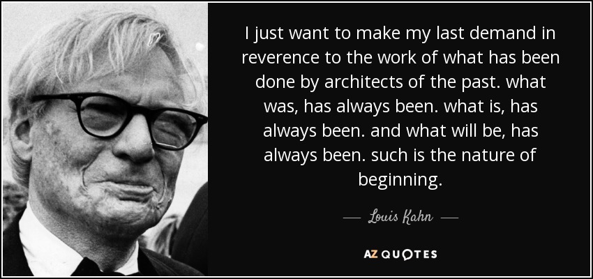 I just want to make my last demand in reverence to the work of what has been done by architects of the past. what was, has always been. what is, has always been. and what will be, has always been. such is the nature of beginning. - Louis Kahn