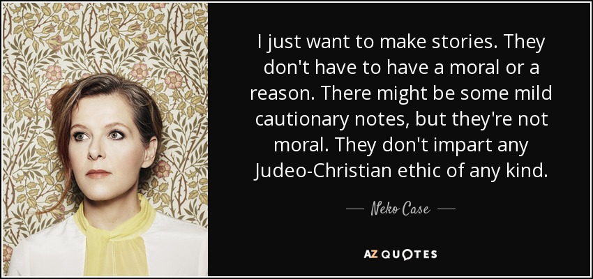 I just want to make stories. They don't have to have a moral or a reason. There might be some mild cautionary notes, but they're not moral. They don't impart any Judeo-Christian ethic of any kind. - Neko Case