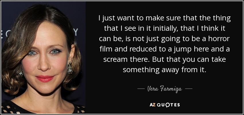 I just want to make sure that the thing that I see in it initially, that I think it can be, is not just going to be a horror film and reduced to a jump here and a scream there. But that you can take something away from it. - Vera Farmiga