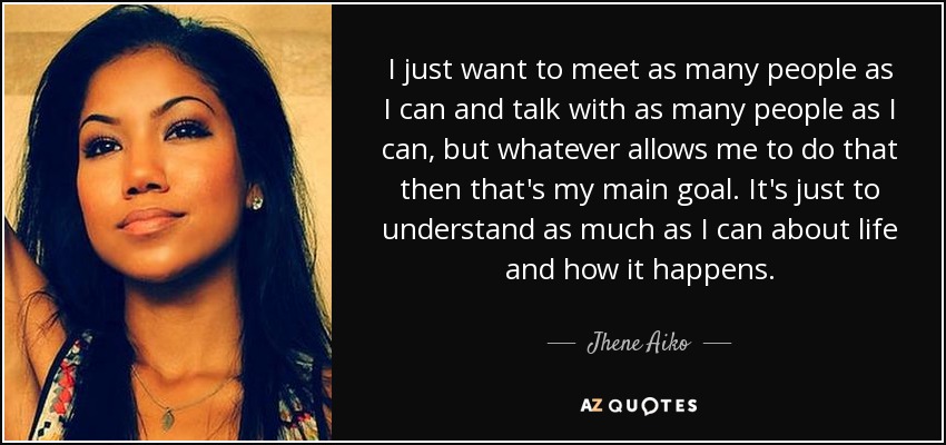 I just want to meet as many people as I can and talk with as many people as I can, but whatever allows me to do that then that's my main goal. It's just to understand as much as I can about life and how it happens. - Jhene Aiko