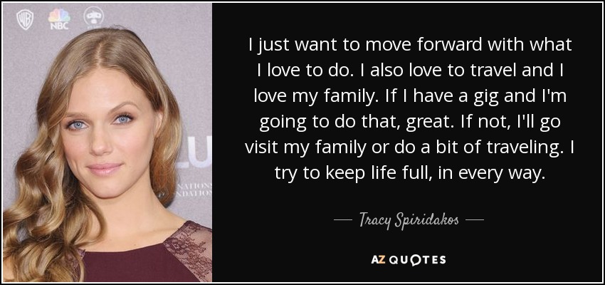 I just want to move forward with what I love to do. I also love to travel and I love my family. If I have a gig and I'm going to do that, great. If not, I'll go visit my family or do a bit of traveling. I try to keep life full, in every way. - Tracy Spiridakos