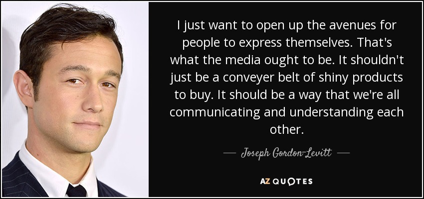 I just want to open up the avenues for people to express themselves. That's what the media ought to be. It shouldn't just be a conveyer belt of shiny products to buy. It should be a way that we're all communicating and understanding each other. - Joseph Gordon-Levitt