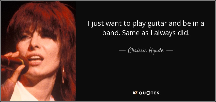 I just want to play guitar and be in a band. Same as I always did. - Chrissie Hynde