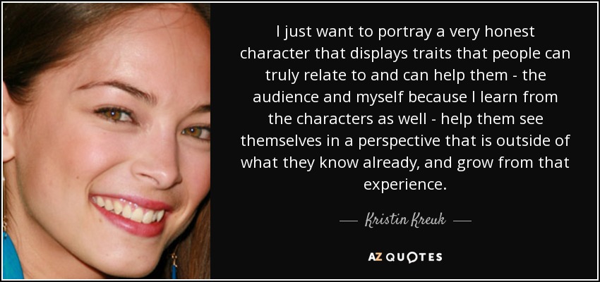 I just want to portray a very honest character that displays traits that people can truly relate to and can help them - the audience and myself because I learn from the characters as well - help them see themselves in a perspective that is outside of what they know already, and grow from that experience. - Kristin Kreuk