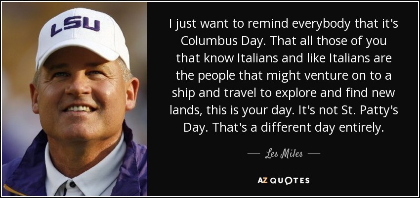 I just want to remind everybody that it's Columbus Day. That all those of you that know Italians and like Italians are the people that might venture on to a ship and travel to explore and find new lands, this is your day. It's not St. Patty's Day. That's a different day entirely. - Les Miles