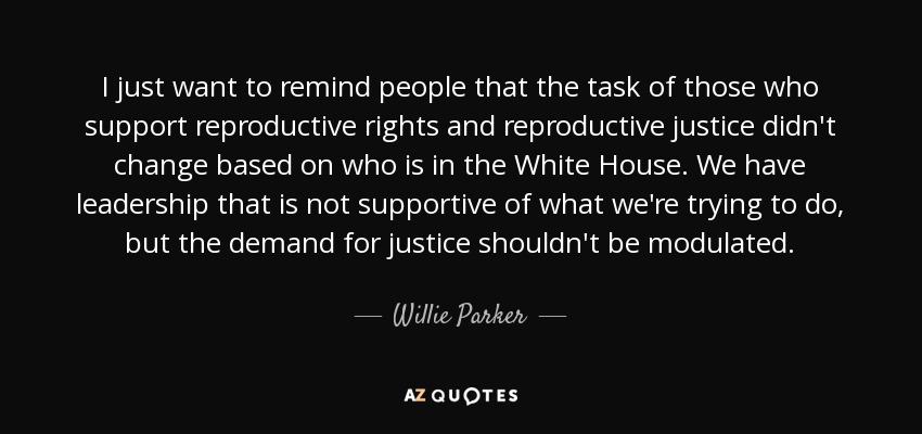 I just want to remind people that the task of those who support reproductive rights and reproductive justice didn't change based on who is in the White House. We have leadership that is not supportive of what we're trying to do, but the demand for justice shouldn't be modulated. - Willie Parker