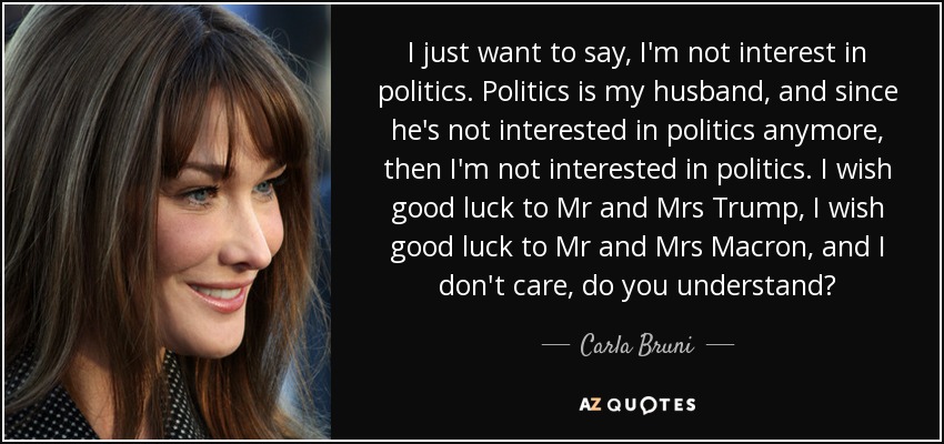 I just want to say, I'm not interest in politics. Politics is my husband, and since he's not interested in politics anymore, then I'm not interested in politics. I wish good luck to Mr and Mrs Trump, I wish good luck to Mr and Mrs Macron, and I don't care, do you understand? - Carla Bruni