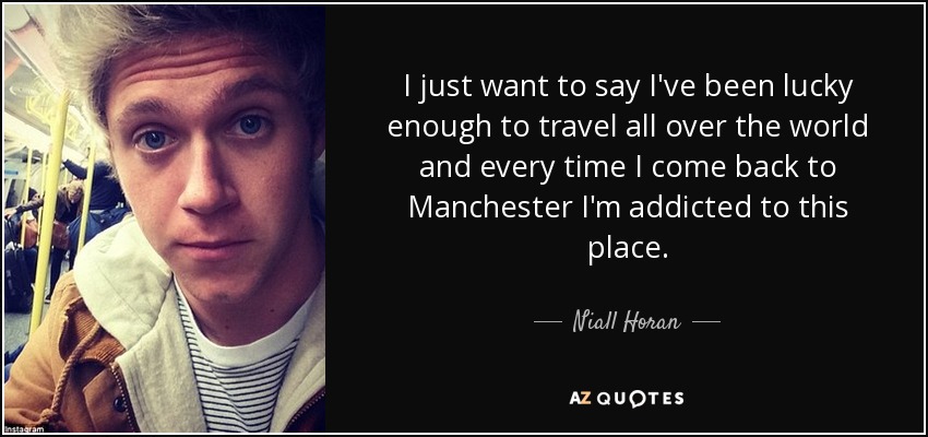 I just want to say I've been lucky enough to travel all over the world and every time I come back to Manchester I'm addicted to this place. - Niall Horan