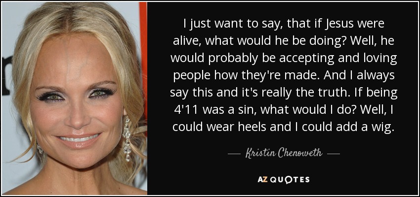 I just want to say, that if Jesus were alive, what would he be doing? Well, he would probably be accepting and loving people how they're made. And I always say this and it's really the truth. If being 4'11 was a sin, what would I do? Well, I could wear heels and I could add a wig. - Kristin Chenoweth