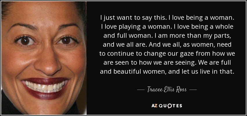 I just want to say this. I love being a woman. I love playing a woman. I love being a whole and full woman. I am more than my parts, and we all are. And we all, as women, need to continue to change our gaze from how we are seen to how we are seeing. We are full and beautiful women, and let us live in that. - Tracee Ellis Ross