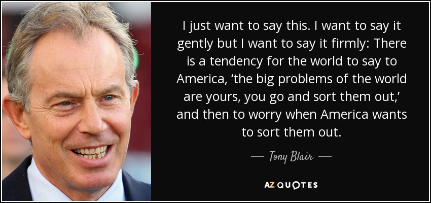 I just want to say this. I want to say it gently but I want to say it firmly: There is a tendency for the world to say to America, ‘the big problems of the world are yours, you go and sort them out,’ and then to worry when America wants to sort them out. - Tony Blair
