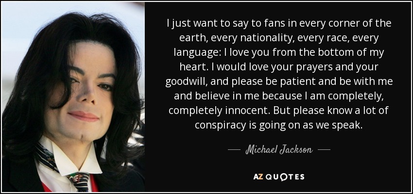 I just want to say to fans in every corner of the earth, every nationality, every race, every language: I love you from the bottom of my heart. I would love your prayers and your goodwill, and please be patient and be with me and believe in me because I am completely, completely innocent. But please know a lot of conspiracy is going on as we speak. - Michael Jackson