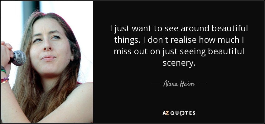 I just want to see around beautiful things. I don't realise how much I miss out on just seeing beautiful scenery. - Alana Haim