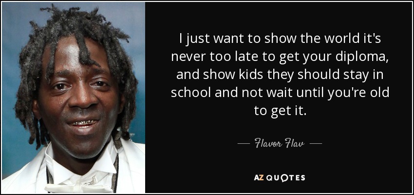 I just want to show the world it's never too late to get your diploma, and show kids they should stay in school and not wait until you're old to get it. - Flavor Flav