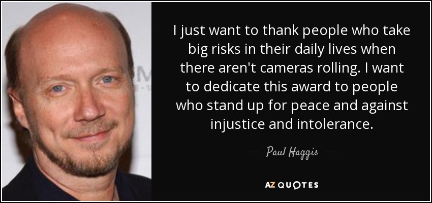 I just want to thank people who take big risks in their daily lives when there aren't cameras rolling. I want to dedicate this award to people who stand up for peace and against injustice and intolerance. - Paul Haggis