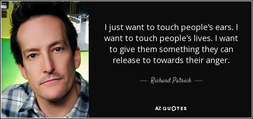 I just want to touch people's ears. I want to touch people's lives. I want to give them something they can release to towards their anger. - Richard Patrick