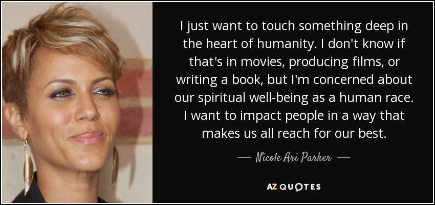 I just want to touch something deep in the heart of humanity. I don't know if that's in movies, producing films, or writing a book, but I'm concerned about our spiritual well-being as a human race. I want to impact people in a way that makes us all reach for our best. - Nicole Ari Parker