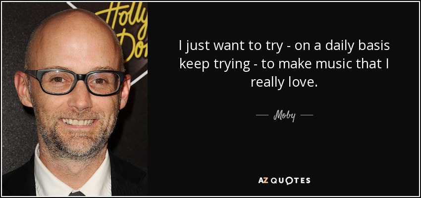 I just want to try - on a daily basis keep trying - to make music that I really love. - Moby