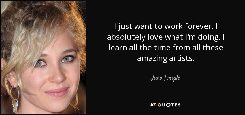 I just want to work forever. I absolutely love what I'm doing. I learn all the time from all these amazing artists. - Juno Temple