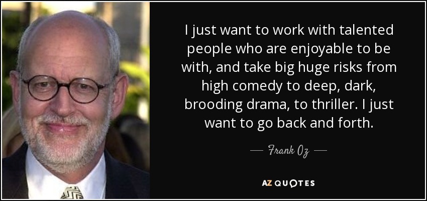 I just want to work with talented people who are enjoyable to be with, and take big huge risks from high comedy to deep, dark, brooding drama, to thriller. I just want to go back and forth. - Frank Oz