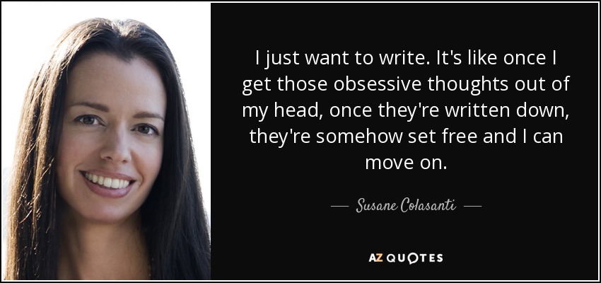 I just want to write. It's like once I get those obsessive thoughts out of my head, once they're written down, they're somehow set free and I can move on. - Susane Colasanti