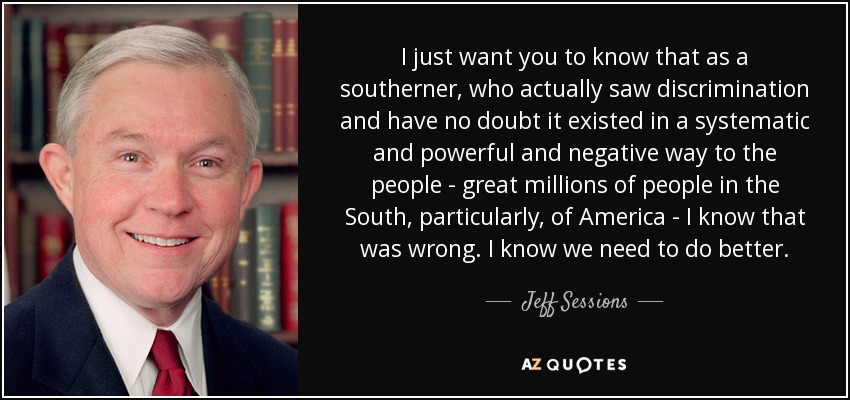 I just want you to know that as a southerner, who actually saw discrimination and have no doubt it existed in a systematic and powerful and negative way to the people - great millions of people in the South, particularly, of America - I know that was wrong. I know we need to do better. - Jeff Sessions