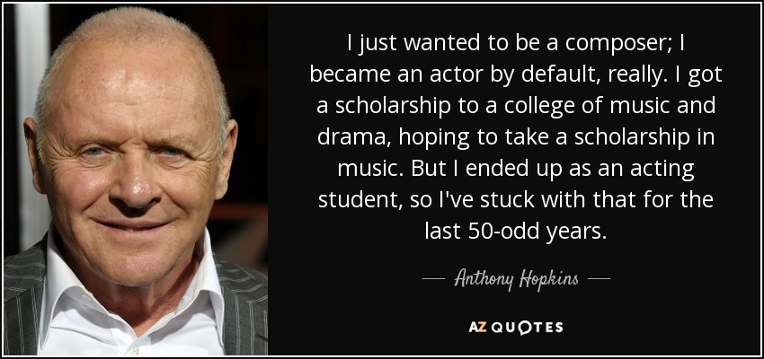 I just wanted to be a composer; I became an actor by default, really. I got a scholarship to a college of music and drama, hoping to take a scholarship in music. But I ended up as an acting student, so I've stuck with that for the last 50-odd years. - Anthony Hopkins