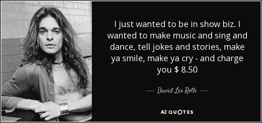 I just wanted to be in show biz. I wanted to make music and sing and dance, tell jokes and stories, make ya smile, make ya cry - and charge you $ 8.50 - David Lee Roth