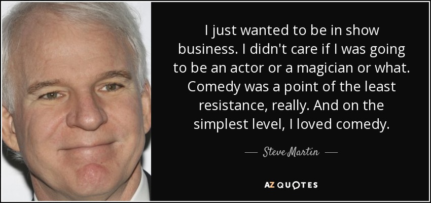 I just wanted to be in show business. I didn't care if I was going to be an actor or a magician or what. Comedy was a point of the least resistance, really. And on the simplest level, I loved comedy. - Steve Martin