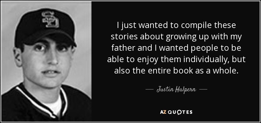 I just wanted to compile these stories about growing up with my father and I wanted people to be able to enjoy them individually, but also the entire book as a whole. - Justin Halpern