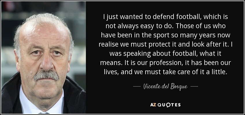 I just wanted to defend football, which is not always easy to do. Those of us who have been in the sport so many years now realise we must protect it and look after it. I was speaking about football, what it means. It is our profession, it has been our lives, and we must take care of it a little. - Vicente del Bosque
